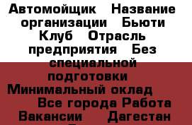 Автомойщик › Название организации ­ Бьюти-Клуб › Отрасль предприятия ­ Без специальной подготовки › Минимальный оклад ­ 30 000 - Все города Работа » Вакансии   . Дагестан респ.,Дагестанские Огни г.